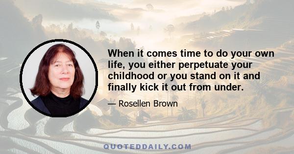 When it comes time to do your own life, you either perpetuate your childhood or you stand on it and finally kick it out from under.