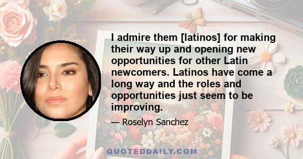 I admire them [latinos] for making their way up and opening new opportunities for other Latin newcomers. Latinos have come a long way and the roles and opportunities just seem to be improving.