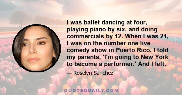 I was ballet dancing at four, playing piano by six, and doing commercials by 12. When I was 21, I was on the number one live comedy show in Puerto Rico. I told my parents, 'I'm going to New York to become a performer.'