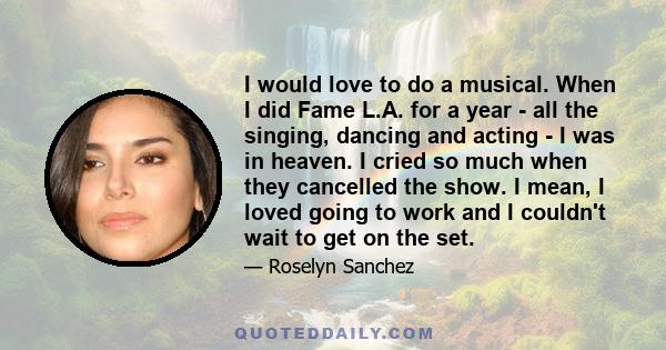 I would love to do a musical. When I did Fame L.A. for a year - all the singing, dancing and acting - I was in heaven. I cried so much when they cancelled the show. I mean, I loved going to work and I couldn't wait to