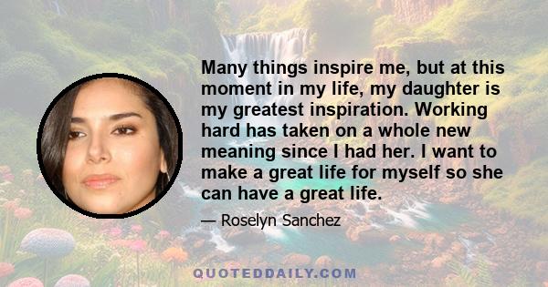 Many things inspire me, but at this moment in my life, my daughter is my greatest inspiration. Working hard has taken on a whole new meaning since I had her. I want to make a great life for myself so she can have a