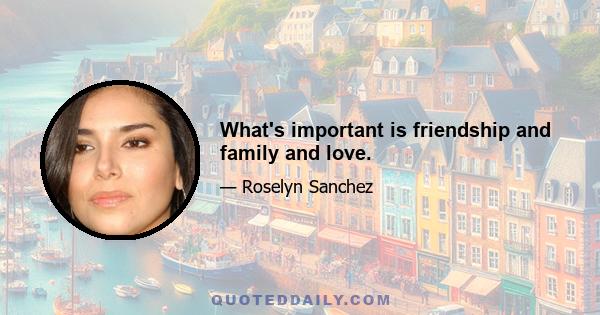 What's important is friendship and family and love.