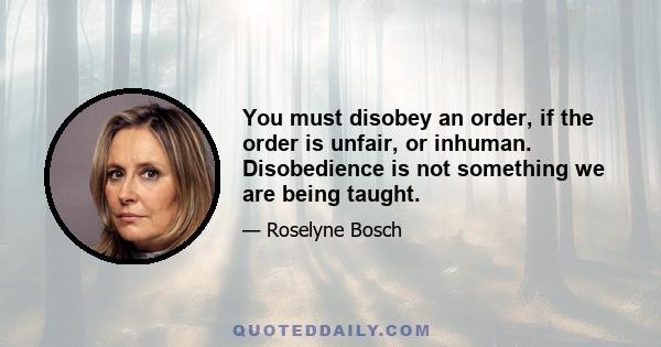 You must disobey an order, if the order is unfair, or inhuman. Disobedience is not something we are being taught.