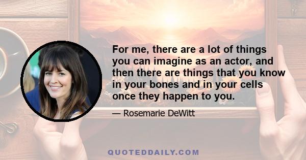 For me, there are a lot of things you can imagine as an actor, and then there are things that you know in your bones and in your cells once they happen to you.