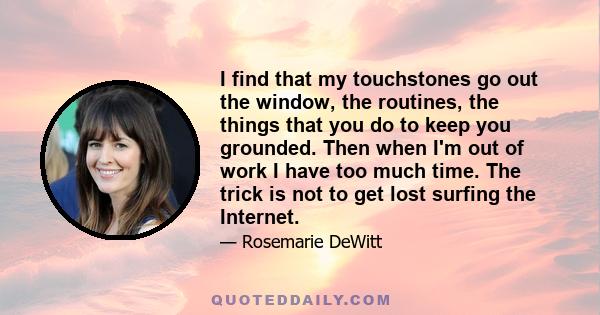 I find that my touchstones go out the window, the routines, the things that you do to keep you grounded. Then when I'm out of work I have too much time. The trick is not to get lost surfing the Internet.