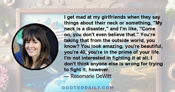 I get mad at my girlfriends when they say things about their neck or something, My neck is a disaster, and I'm like, Come on, you don't even believe that. You're taking that from the outside world, you know? You look