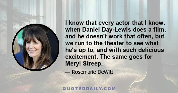 I know that every actor that I know, when Daniel Day-Lewis does a film, and he doesn't work that often, but we run to the theater to see what he's up to, and with such delicious excitement. The same goes for Meryl