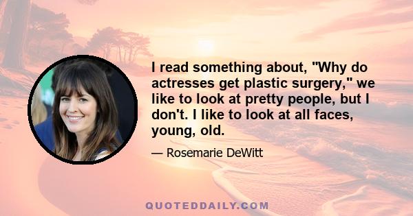 I read something about, Why do actresses get plastic surgery, we like to look at pretty people, but I don't. I like to look at all faces, young, old.