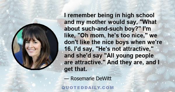 I remember being in high school and my mother would say, What about such-and-such boy? I'm like, Oh mom, he's too nice, we don't like the nice boys when we're 16. I'd say, He's not attractive, and she'd say All young