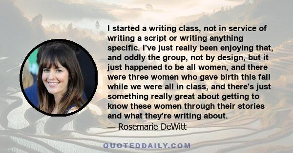 I started a writing class, not in service of writing a script or writing anything specific. I've just really been enjoying that, and oddly the group, not by design, but it just happened to be all women, and there were