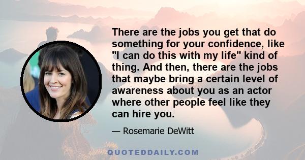 There are the jobs you get that do something for your confidence, like I can do this with my life kind of thing. And then, there are the jobs that maybe bring a certain level of awareness about you as an actor where