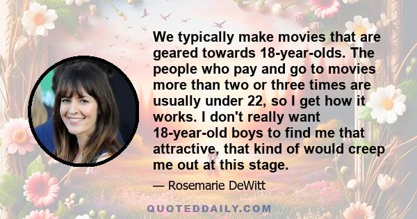 We typically make movies that are geared towards 18-year-olds. The people who pay and go to movies more than two or three times are usually under 22, so I get how it works. I don't really want 18-year-old boys to find