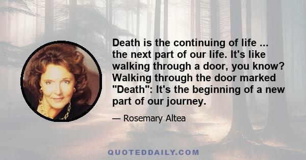 Death is the continuing of life ... the next part of our life. It's like walking through a door, you know? Walking through the door marked Death: It's the beginning of a new part of our journey.