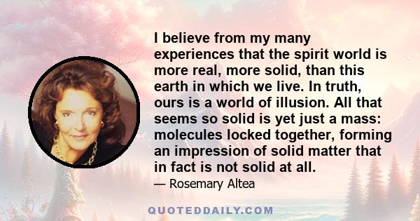 I believe from my many experiences that the spirit world is more real, more solid, than this earth in which we live. In truth, ours is a world of illusion. All that seems so solid is yet just a mass: molecules locked