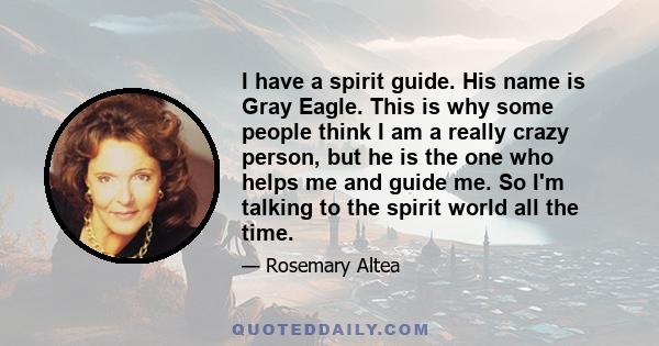 I have a spirit guide. His name is Gray Eagle. This is why some people think I am a really crazy person, but he is the one who helps me and guide me. So I'm talking to the spirit world all the time.