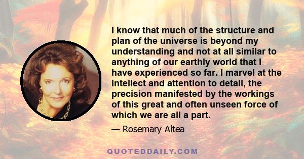 I know that much of the structure and plan of the universe is beyond my understanding and not at all similar to anything of our earthly world that I have experienced so far. I marvel at the intellect and attention to