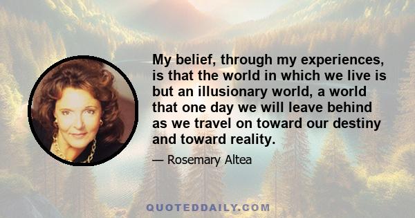 My belief, through my experiences, is that the world in which we live is but an illusionary world, a world that one day we will leave behind as we travel on toward our destiny and toward reality.