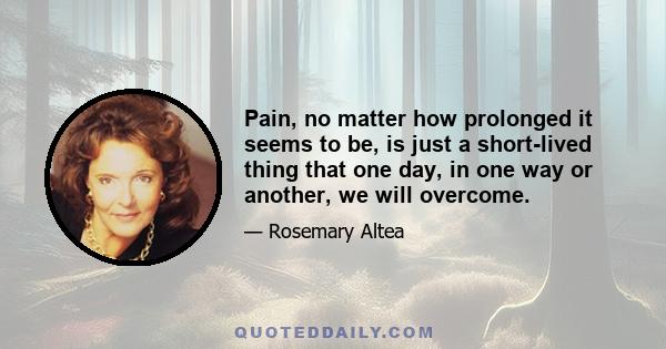 Pain, no matter how prolonged it seems to be, is just a short-lived thing that one day, in one way or another, we will overcome.