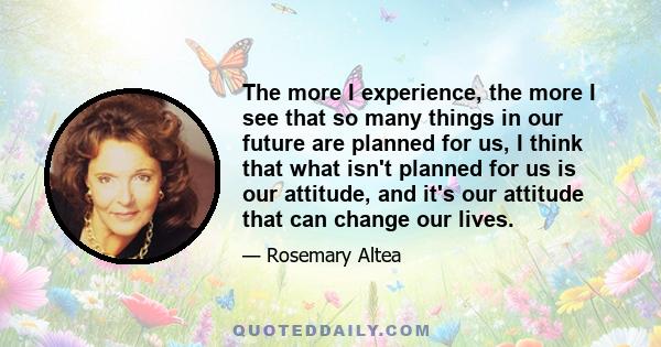 The more I experience, the more I see that so many things in our future are planned for us, I think that what isn't planned for us is our attitude, and it's our attitude that can change our lives.