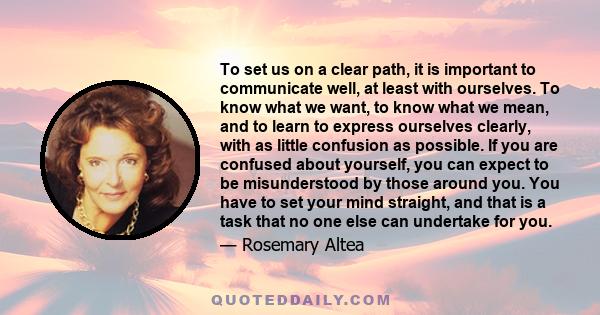 To set us on a clear path, it is important to communicate well, at least with ourselves. To know what we want, to know what we mean, and to learn to express ourselves clearly, with as little confusion as possible. If