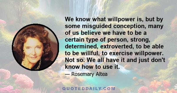 We know what willpower is, but by some misguided conception, many of us believe we have to be a certain type of person, strong, determined, extroverted, to be able to be willful, to exercise willpower. Not so. We all