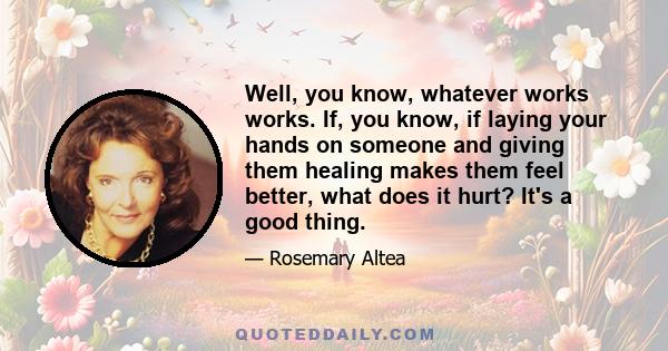 Well, you know, whatever works works. If, you know, if laying your hands on someone and giving them healing makes them feel better, what does it hurt? It's a good thing.