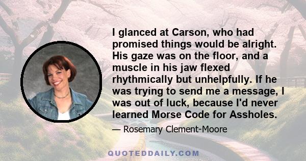 I glanced at Carson, who had promised things would be alright. His gaze was on the floor, and a muscle in his jaw flexed rhythmically but unhelpfully. If he was trying to send me a message, I was out of luck, because