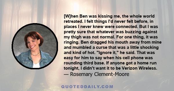 [W]hen Ben was kissing me, the whole world retreated. I felt things I'd never felt before, in places I never knew were connected. But I was pretty sure that whatever was buzzing against my thigh was not normal. For one