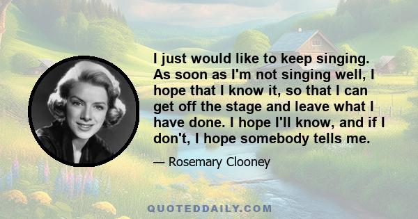 I just would like to keep singing. As soon as I'm not singing well, I hope that I know it, so that I can get off the stage and leave what I have done. I hope I'll know, and if I don't, I hope somebody tells me.