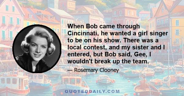 When Bob came through Cincinnati, he wanted a girl singer to be on his show. There was a local contest, and my sister and I entered, but Bob said, Gee, I wouldn't break up the team.