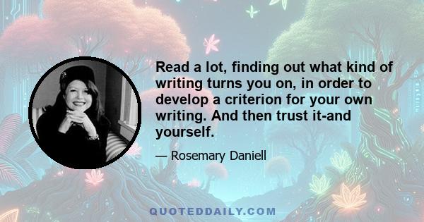 Read a lot, finding out what kind of writing turns you on, in order to develop a criterion for your own writing. And then trust it-and yourself.