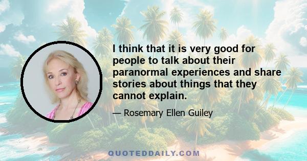 I think that it is very good for people to talk about their paranormal experiences and share stories about things that they cannot explain.