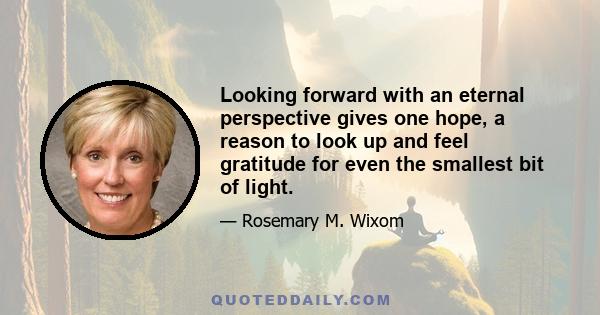 Looking forward with an eternal perspective gives one hope, a reason to look up and feel gratitude for even the smallest bit of light.