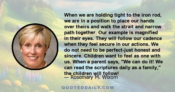 When we are holding tight to the iron rod, we are in a position to place our hands over theirs and walk the strait and narrow path together. Our example is magnified in their eyes. They will follow our cadence when they 