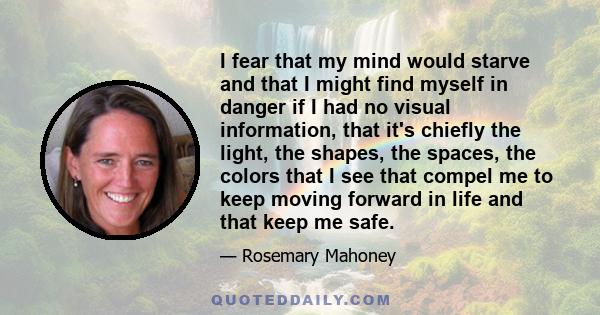 I fear that my mind would starve and that I might find myself in danger if I had no visual information, that it's chiefly the light, the shapes, the spaces, the colors that I see that compel me to keep moving forward in 