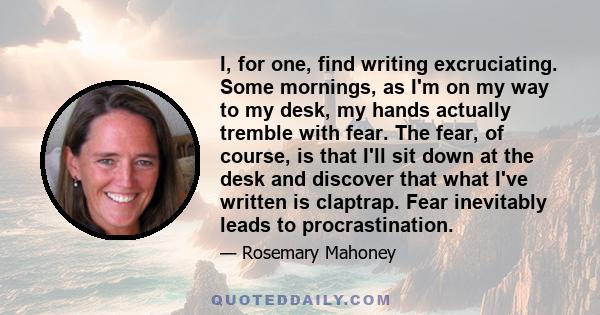 I, for one, find writing excruciating. Some mornings, as I'm on my way to my desk, my hands actually tremble with fear. The fear, of course, is that I'll sit down at the desk and discover that what I've written is