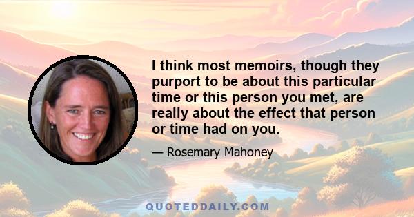 I think most memoirs, though they purport to be about this particular time or this person you met, are really about the effect that person or time had on you.