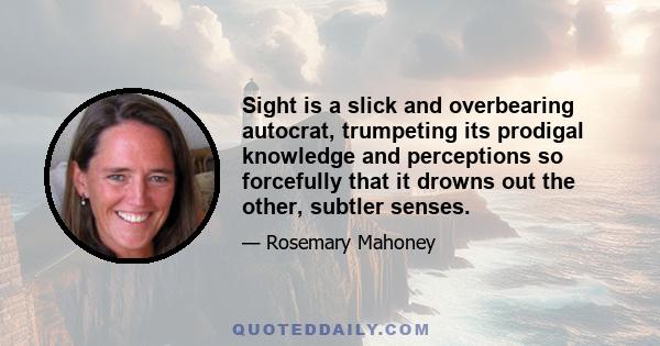 Sight is a slick and overbearing autocrat, trumpeting its prodigal knowledge and perceptions so forcefully that it drowns out the other, subtler senses.