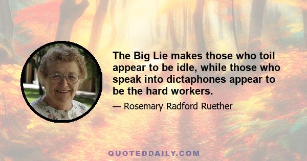 The Big Lie makes those who toil appear to be idle, while those who speak into dictaphones appear to be the hard workers.