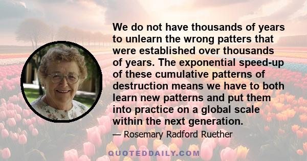 We do not have thousands of years to unlearn the wrong patters that were established over thousands of years. The exponential speed-up of these cumulative patterns of destruction means we have to both learn new patterns 