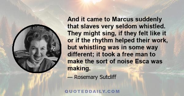 And it came to Marcus suddenly that slaves very seldom whistled. They might sing, if they felt like it or if the rhythm helped their work, but whistling was in some way different; it took a free man to make the sort of