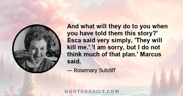 And what will they do to you when you have told them this story?' Esca said very simply, 'They will kill me.' 'I am sorry, but I do not think much of that plan.' Marcus said.