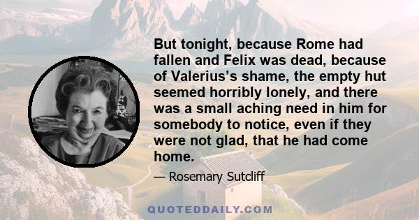 But tonight, because Rome had fallen and Felix was dead, because of Valerius’s shame, the empty hut seemed horribly lonely, and there was a small aching need in him for somebody to notice, even if they were not glad,