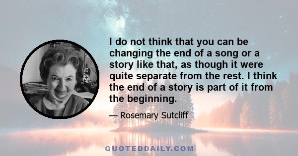 I do not think that you can be changing the end of a song or a story like that, as though it were quite separate from the rest. I think the end of a story is part of it from the beginning.