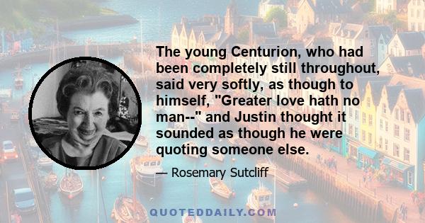 The young Centurion, who had been completely still throughout, said very softly, as though to himself, Greater love hath no man-- and Justin thought it sounded as though he were quoting someone else.