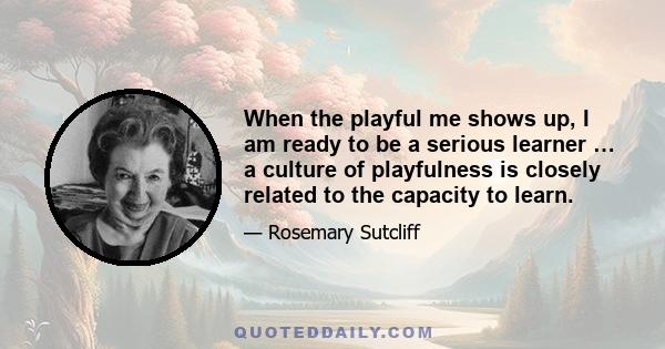 When the playful me shows up, I am ready to be a serious learner … a culture of playfulness is closely related to the capacity to learn.