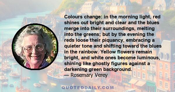 Colours change: in the morning light, red shines out bright and clear and the blues merge into their surroundings, melting into the greens; but by the evening the reds loose their piquancy, embracing a quieter tone and