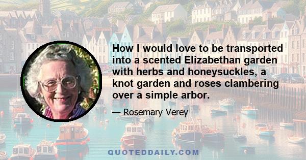 How I would love to be transported into a scented Elizabethan garden with herbs and honeysuckles, a knot garden and roses clambering over a simple arbor.