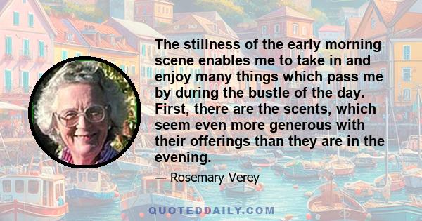 The stillness of the early morning scene enables me to take in and enjoy many things which pass me by during the bustle of the day. First, there are the scents, which seem even more generous with their offerings than