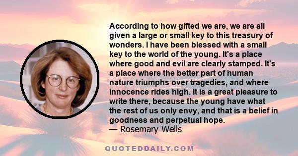 According to how gifted we are, we are all given a large or small key to this treasury of wonders. I have been blessed with a small key to the world of the young. It's a place where good and evil are clearly stamped.